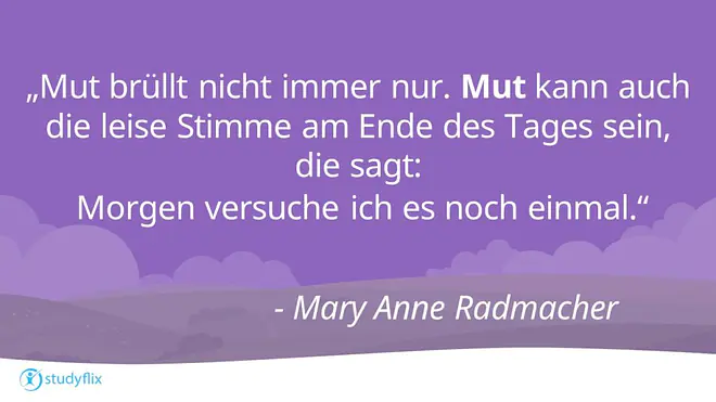 „Mut brüllt nicht immer nur. Mut kann auch die leise Stimme am Ende des Tages sein, die sagt: Morgen versuche ich es noch einmal.“

– Mary Anne Radmacher