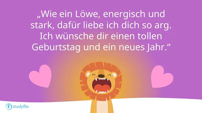 Wie ein Löwe, energisch und stark, dafür liebe ich dich so arg.
Ich wünsche dir einen tollen Geburtstag und ein neues Jahr.